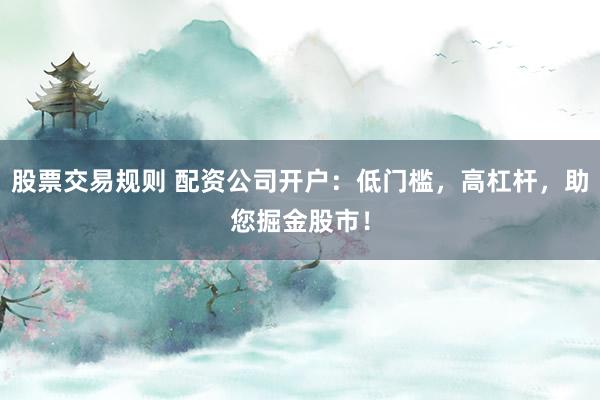 股票交易规则 配资公司开户：低门槛，高杠杆，助您掘金股市！