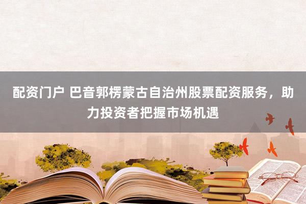 配资门户 巴音郭楞蒙古自治州股票配资服务，助力投资者把握市场机遇