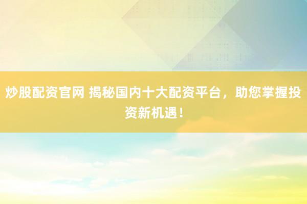 炒股配资官网 揭秘国内十大配资平台，助您掌握投资新机遇！