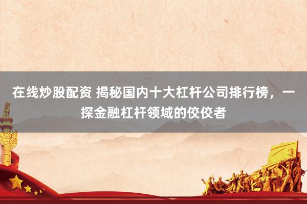 在线炒股配资 揭秘国内十大杠杆公司排行榜，一探金融杠杆领域的佼佼者
