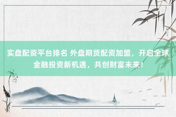 实盘配资平台排名 外盘期货配资加盟，开启全球金融投资新机遇，共创财富未来！