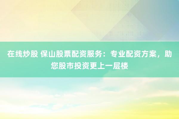 在线炒股 保山股票配资服务：专业配资方案，助您股市投资更上一层楼