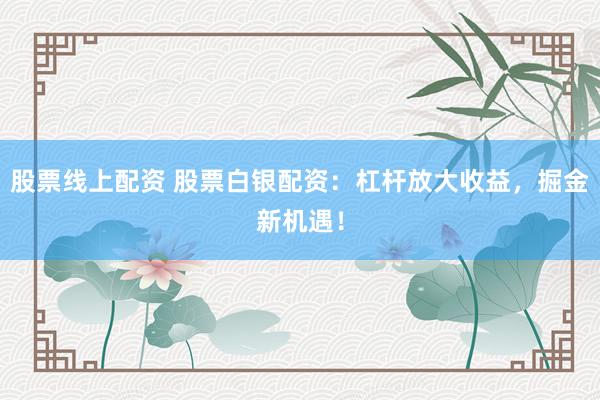 股票线上配资 股票白银配资：杠杆放大收益，掘金新机遇！