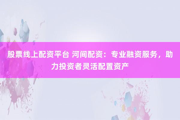 股票线上配资平台 河间配资：专业融资服务，助力投资者灵活配置资产