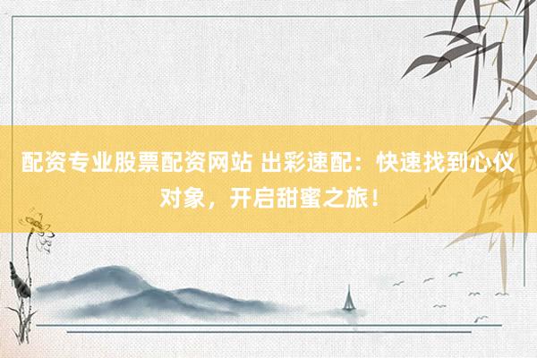 配资专业股票配资网站 出彩速配：快速找到心仪对象，开启甜蜜之旅！