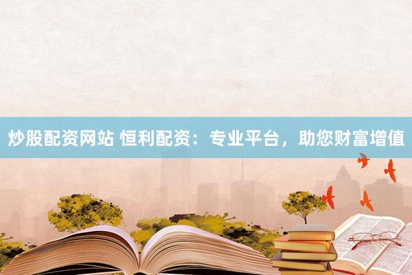 炒股配资网站 恒利配资：专业平台，助您财富增值