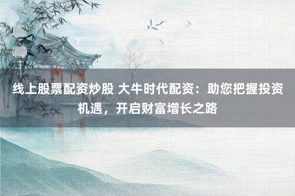 线上股票配资炒股 大牛时代配资：助您把握投资机遇，开启财富增长之路
