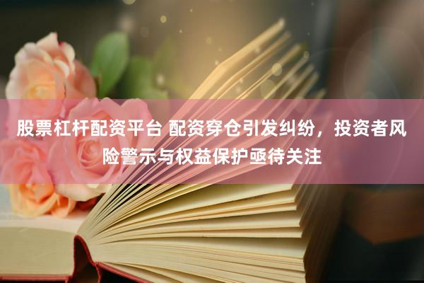股票杠杆配资平台 配资穿仓引发纠纷，投资者风险警示与权益保护亟待关注