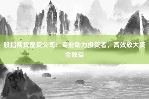 股指期货配资公司：专业助力投资者，高效放大资金效益