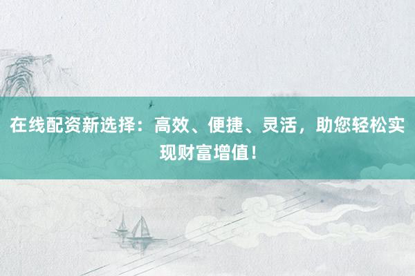 在线配资新选择：高效、便捷、灵活，助您轻松实现财富增值！