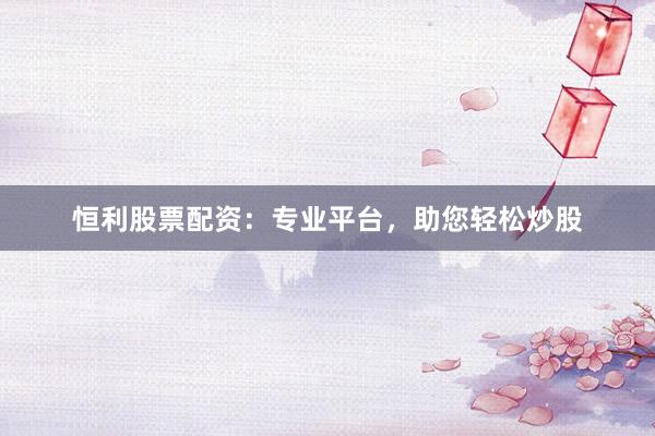 恒利股票配资：专业平台，助您轻松炒股