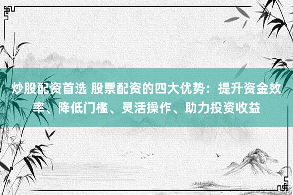 炒股配资首选 股票配资的四大优势：提升资金效率、降低门槛、灵活操作、助力投资收益