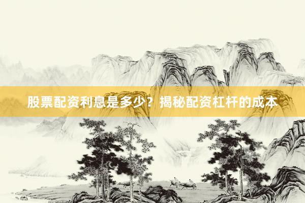 股票配资利息是多少？揭秘配资杠杆的成本