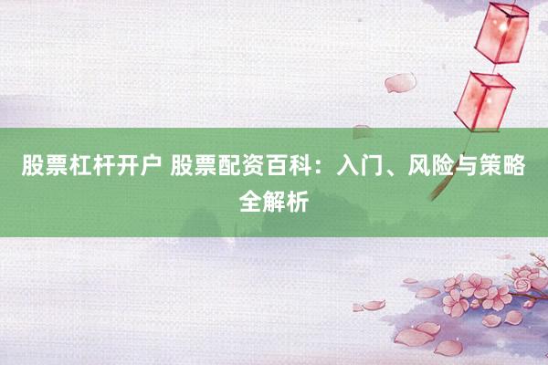 股票杠杆开户 股票配资百科：入门、风险与策略全解析