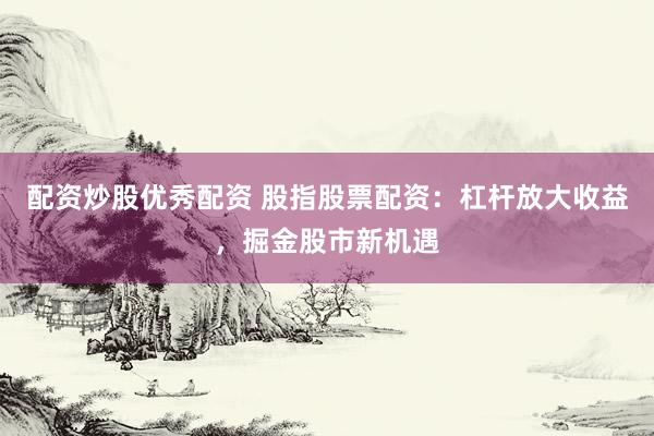 配资炒股优秀配资 股指股票配资：杠杆放大收益，掘金股市新机遇