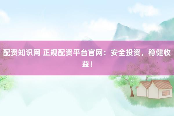 配资知识网 正规配资平台官网：安全投资，稳健收益！