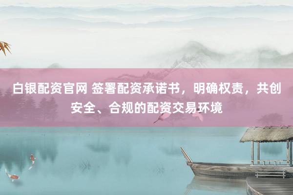 白银配资官网 签署配资承诺书，明确权责，共创安全、合规的配资交易环境