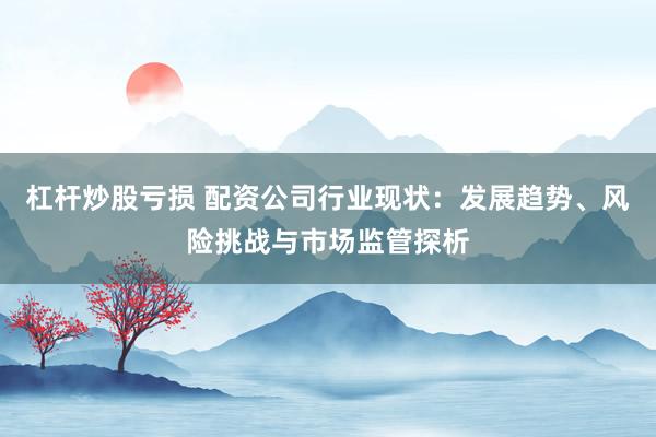 杠杆炒股亏损 配资公司行业现状：发展趋势、风险挑战与市场监管探析