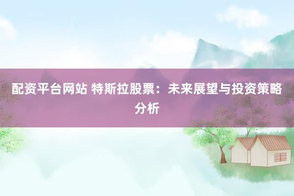 配资平台网站 特斯拉股票：未来展望与投资策略分析