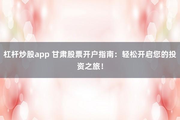 杠杆炒股app 甘肃股票开户指南：轻松开启您的投资之旅！