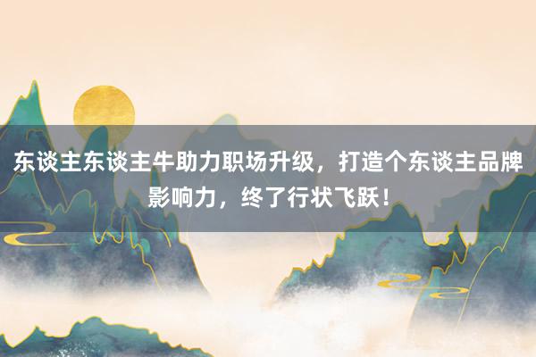 东谈主东谈主牛助力职场升级，打造个东谈主品牌影响力，终了行状飞跃！