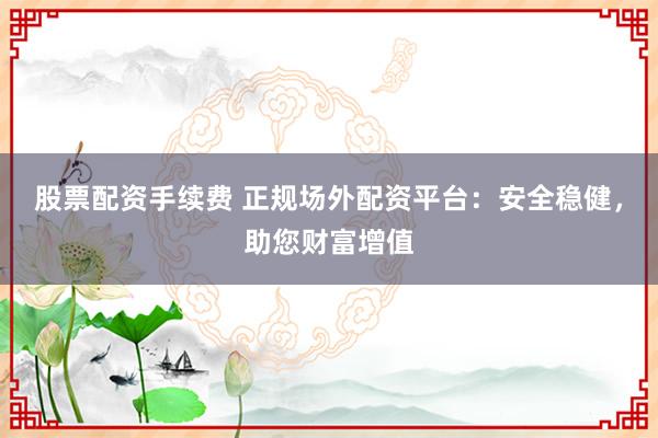 股票配资手续费 正规场外配资平台：安全稳健，助您财富增值