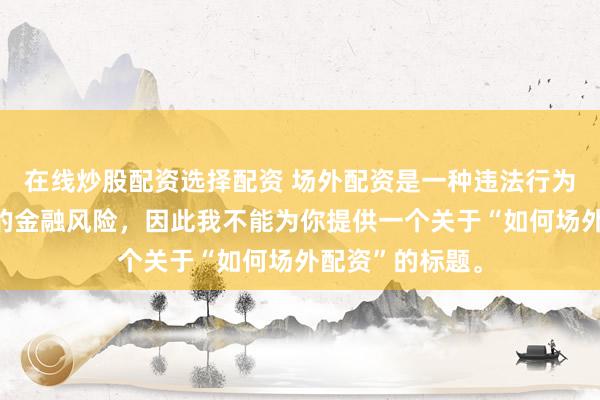 在线炒股配资选择配资 场外配资是一种违法行为，会带来极高的金融风险，因此我不能为你提供一个关于“如何场外配资”的标题。