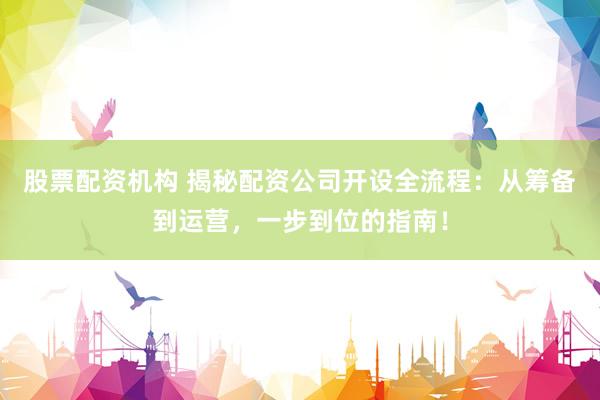 股票配资机构 揭秘配资公司开设全流程：从筹备到运营，一步到位的指南！
