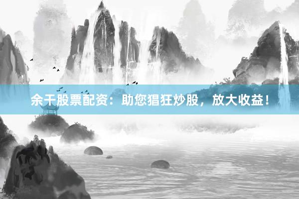 余干股票配资：助您猖狂炒股，放大收益！
