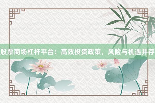 股票商场杠杆平台：高效投资政策，风险与机遇并存