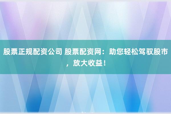 股票正规配资公司 股票配资网：助您轻松驾驭股市，放大收益！