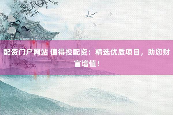 配资门户网站 值得投配资：精选优质项目，助您财富增值！