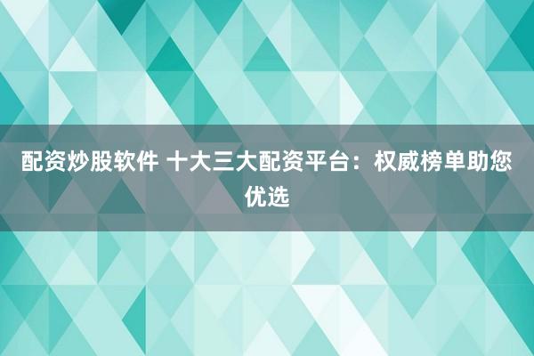 配资炒股软件 十大三大配资平台：权威榜单助您优选