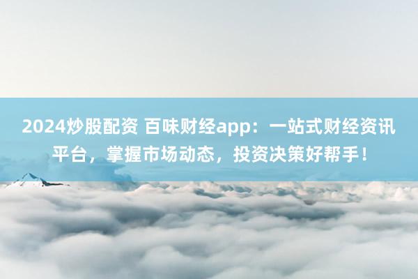 2024炒股配资 百味财经app：一站式财经资讯平台，掌握市场动态，投资决策好帮手！