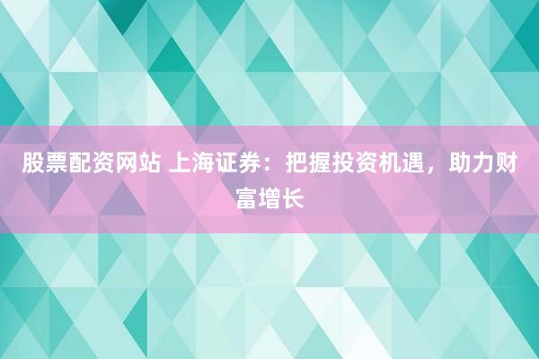 股票配资网站 上海证券：把握投资机遇，助力财富增长