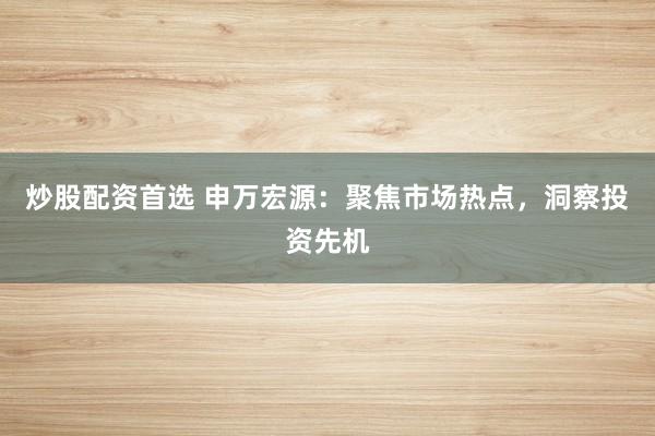 炒股配资首选 申万宏源：聚焦市场热点，洞察投资先机