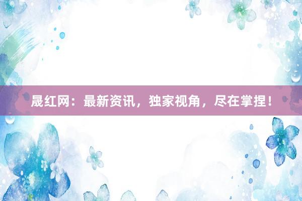 晟红网：最新资讯，独家视角，尽在掌捏！