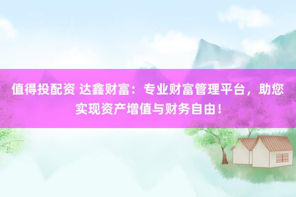 值得投配资 达鑫财富：专业财富管理平台，助您实现资产增值与财务自由！