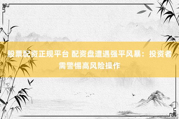 股票配资正规平台 配资盘遭遇强平风暴：投资者需警惕高风险操作
