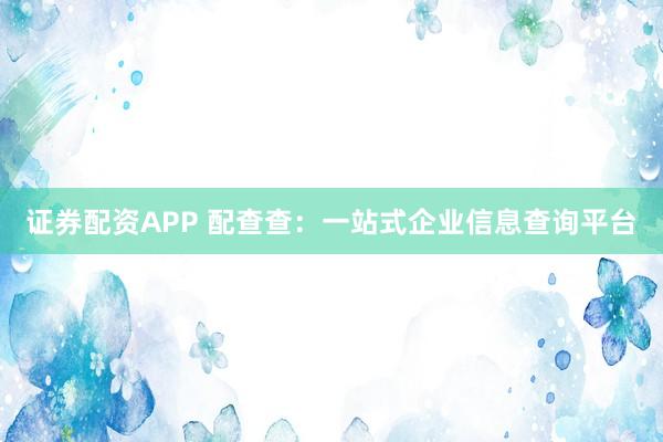 证券配资APP 配查查：一站式企业信息查询平台