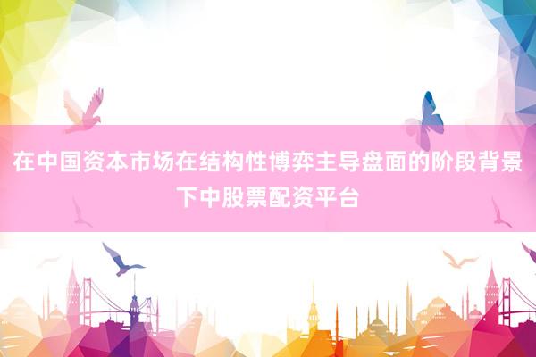 在中国资本市场在结构性博弈主导盘面的阶段背景下中股票配资平台