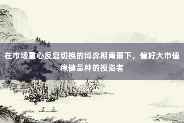 在市场重心反复切换的博弈期背景下，偏好大市值稳健品种的投资者