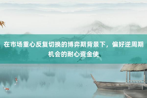 在市场重心反复切换的博弈期背景下，偏好逆周期机会的耐心资金使