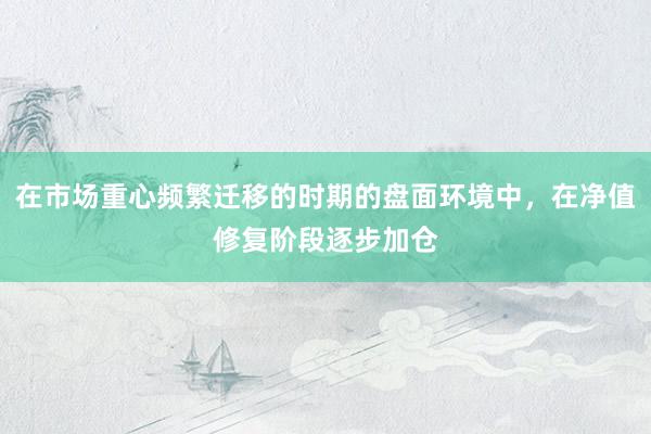 在市场重心频繁迁移的时期的盘面环境中，在净值修复阶段逐步加仓