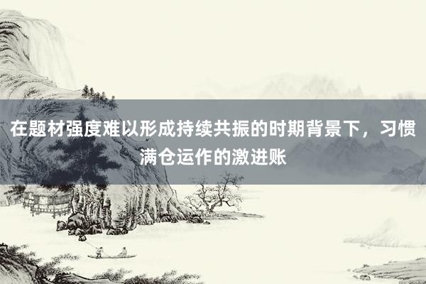 在题材强度难以形成持续共振的时期背景下，习惯满仓运作的激进账