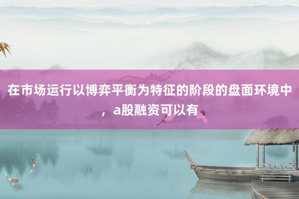 在市场运行以博弈平衡为特征的阶段的盘面环境中，a股融资可以有