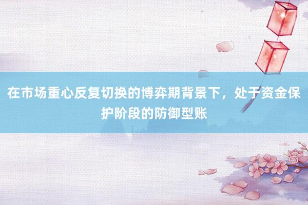 在市场重心反复切换的博弈期背景下，处于资金保护阶段的防御型账