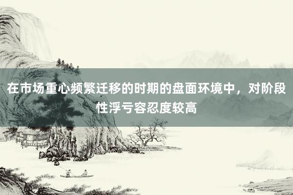 在市场重心频繁迁移的时期的盘面环境中，对阶段性浮亏容忍度较高
