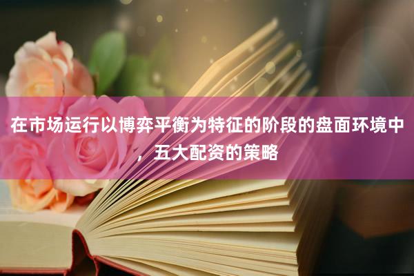在市场运行以博弈平衡为特征的阶段的盘面环境中，五大配资的策略