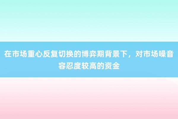 在市场重心反复切换的博弈期背景下，对市场噪音容忍度较高的资金